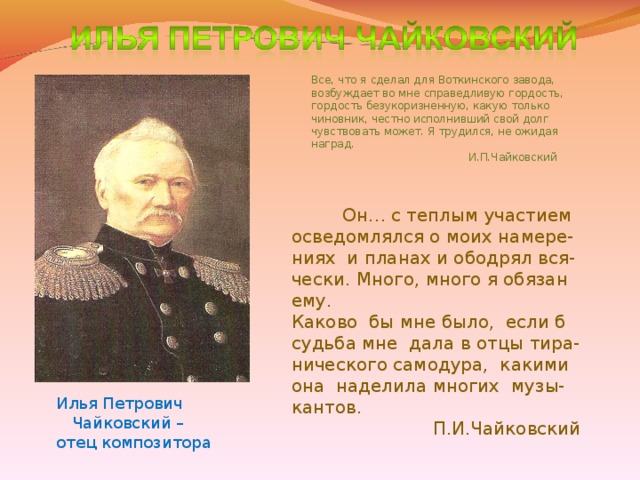 Все, что я сделал для Воткинского завода, возбуждает во мне справедливую гордость, гордость безукоризненную, какую только чиновник, честно исполнивший свой долг чувствовать может. Я трудился, не ожидая наград.  И.П.Чайковский  Он… с теплым участием осведомлялся о моих намере- ниях и планах и ободрял вся- чески. Много, много я обязан ему. Каково бы мне было, если б судьба мне дала в отцы тира- нического самодура, какими она наделила многих музы- кантов.  П.И.Чайковский Илья Петрович  Чайковский – отец композитора