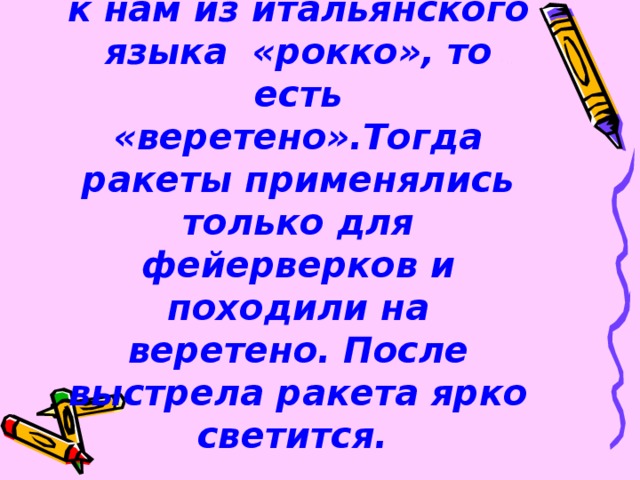 К истокам слова. Слово ракета пришло к нам из итальянского языка «рокко», то есть «веретено».Тогда ракеты применялись только для фейерверков и походили на веретено. После выстрела ракета ярко светится.