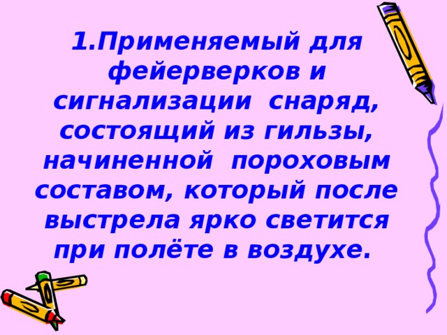 1.Применяемый для фейерверков и сигнализации снаряд, состоящий из гильзы, начиненной пороховым составом, который после выстрела ярко светится при полёте в воздухе.