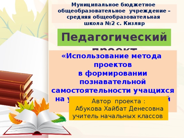 Муниципальное бюджетное общеобразовательное учреждение – средняя общеобразовательная  школа №2 с. Кизляр Педагогический проект «Использование метода проектов в формировании познавательной самостоятельности учащихся  на уроках и во внеклассной работе» Автор проекта :  Абукова Хайбат Денесовна учитель начальных классов