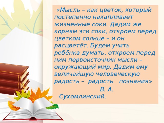 «Мысль – как цветок, который постепенно накапливает жизненные соки. Дадим же корням эти соки, откроем перед цветком солнце – и он расцветёт. Будем учить ребёнка думать, откроем перед ним первоисточник мысли – окружающий мир. Дадим ему величайшую человеческую радость – радость познания»  В. А. Сухомлинский.