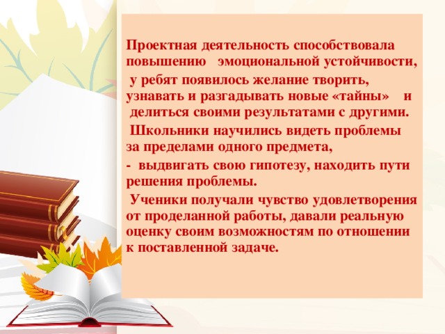 Проектная деятельность способствовала повышению эмоциональной устойчивости,  у ребят появилось желание творить, узнавать и разгадывать новые «тайны» и делиться своими результатами с другими.  Школьники научились видеть проблемы за пределами одного предмета, - выдвигать свою гипотезу, находить пути решения проблемы.  Ученики получали чувство удовлетворения от проделанной работы, давали реальную оценку своим возможностям по отношении к поставленной задаче.