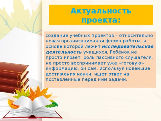 Актуальность проекта: создание учебных проектов – относительно новая организационная форма работы, в основе которой лежит исследовательская деятельность учащихся. Ребёнок не просто играет роль пассивного слушателя, не просто воспринимает уже «готовую» информацию, он сам, используя новейшие достижения науки, ищет ответ на поставленные перед ним задачи.