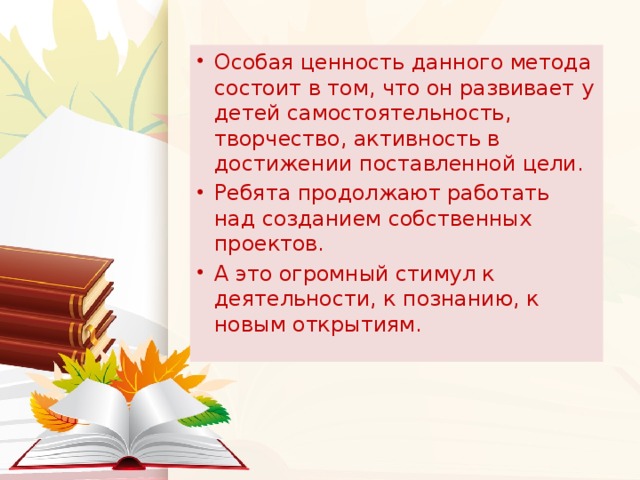 Особая ценность данного метода состоит в том, что он развивает у детей самостоятельность, творчество, активность в достижении поставленной цели. Ребята продолжают работать над созданием собственных проектов. А это огромный стимул к деятельности, к познанию, к новым открытиям.