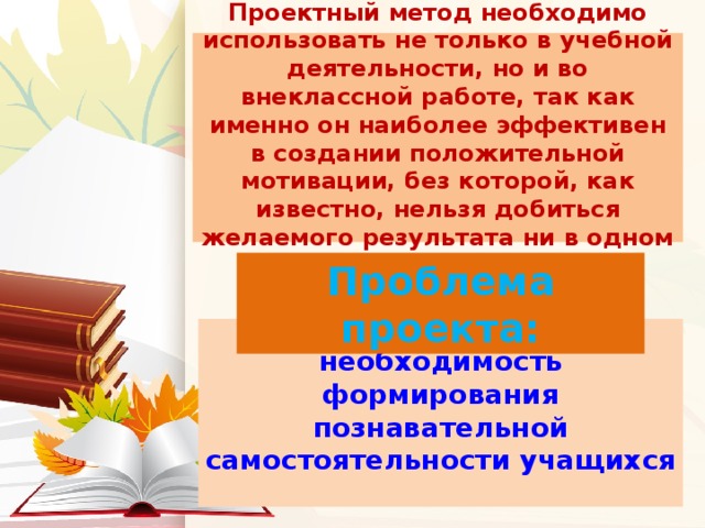 Проектный метод необходимо использовать не только в учебной деятельности, но и во внеклассной работе, так как именно он наиболее эффективен в создании положительной мотивации, без которой, как известно, нельзя добиться желаемого результата ни в одном деле. Проблема проекта:  необходимость формирования познавательной самостоятельности учащихся