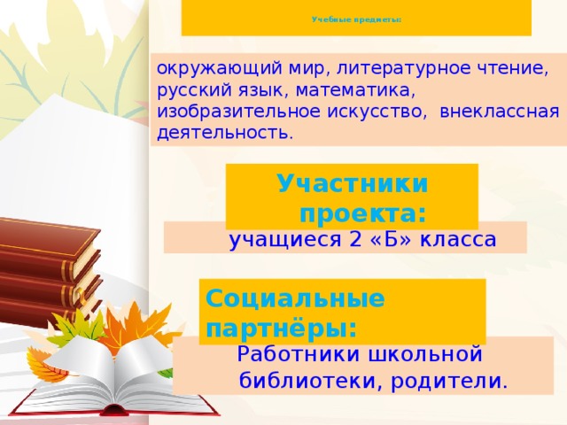 Учебные предметы:   окружающий мир, литературное чтение, русский язык, математика, изобразительное искусство, внеклассная деятельность . Участники проекта:  учащиеся 2 «Б» класса Социальные партнёры: Работники школьной библиотеки, родители.