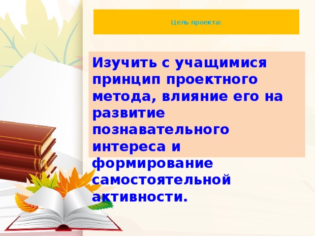 Цель проекта:   Изучить с учащимися принцип проектного метода, влияние его на развитие познавательного интереса и формирование самостоятельной активности.