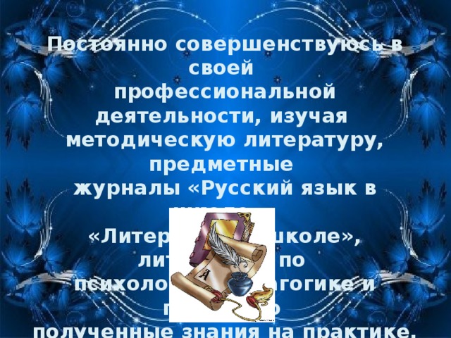 Постоянно совершенствуюсь в своей профессиональной деятельности, изучая методическую литературу, предметные журналы «Русский язык в школе», «Литература в школе», литературу по психологии, педагогике и применяю полученные знания на практике.