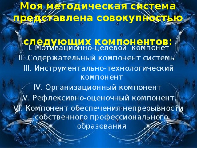 Моя методическая система представлена совокупностью  следующих компонентов: I. Мотивационно-целевой компонет II. Содержательный компонент системы III. Инструментально-технологический компонент IV. Организационный компонент V. Рефлексивно-оценочный компонент VI. Компонент обеспечения непрерывности собственного профессионального образования