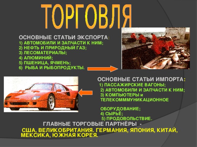 ОСНОВНЫЕ СТАТЬИ ЭКСПОРТА :  1) АВТОМОБИЛИ И ЗАПЧАСТИ К НИМ;  2) НЕФТЬ И ПРИРОДНЫЙ ГАЗ;  3) ЛЕСОМАТЕРИАЛЫ;  4) АЛЮМИНИЙ;  5) ПШЕНИЦА, ЯЧМЕНЬ;  6) РЫБА И РЫБОПРОДУКТЫ.   ОСНОВНЫЕ СТАТЬИ ИМПОРТА :  1) ПАССАЖИРСКИЕ ВАГОНЫ;  2) АВТОМОБИЛИ И ЗАПЧАСТИ К НИМ;  3) КОМПЬЮТЕРЫ и  ТЕЛЕКОМММУНИКАЦИОННОЕ  ОБОРУДОВАНИЕ;  4) СЫРЬЁ;  5) ПРОДОВОЛЬСТВИЕ.  ГЛАВНЫЕ ТОРГОВЫЕ ПАРТНЁРЫ -  США, ВЕЛИКОБРИТАНИЯ. ГЕРМАНИЯ, ЯПОНИЯ, КИТАЙ, МЕКСИКА, ЮЖНАЯ КОРЕЯ.