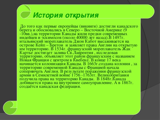 История открытия   До того как первые европейцы (викинги) достигли канадского берега и обосновались в Северо – Восточной Америке (9 -10вв.),на территории Канады жили предки современных индейцев и эскимосов (около 40000 лет назад).В 1497г. итальянский мореплаватель Джон Кабот высаживается на острове Кейп – Бретон и заявляет права Англии на открытую им территорию. В 1534г. французский мореплаватель Жак Картье достигает залива Св.Лаврентия , исследовав территорию, объявляет этот район французским с названием Новая Франция с центром в Квебеке. В конце 17 века начинается колонизация Канады. В 1663г.создана колония , за территорию современной Канады с Францией начала соперничать Англия. В результате поражения французской армии в Семилетней войне 1756 -1763гг. Великобритания получила права на территорию Канады. В 1848г.Канада добивается права на внутреннее самоуправление. А в 1867г. создаётся канадская федерация.