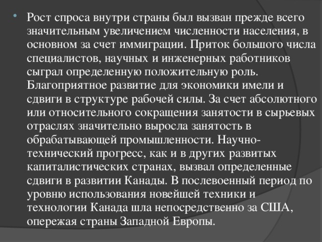 Рост спроса внутри страны был вызван прежде всего значительным увеличением численности населения, в основном за счет иммиграции. Приток большого числа специалистов, научных и инженерных работников сыграл определенную положительную роль. Благоприятное развитие для экономики имели и сдвиги в структуре рабочей силы. За счет абсолютного или относительного сокращения занятости в сырьевых отраслях значительно выросла занятость в обрабатывающей промышленности. Научно-технический прогресс, как и в других развитых капиталистических странах, вызвал определенные сдвиги в развитии Канады. В послевоенный период по уровню использования новейшей техники и технологии Канада шла непосредственно за США, опережая страны Западной Европы.