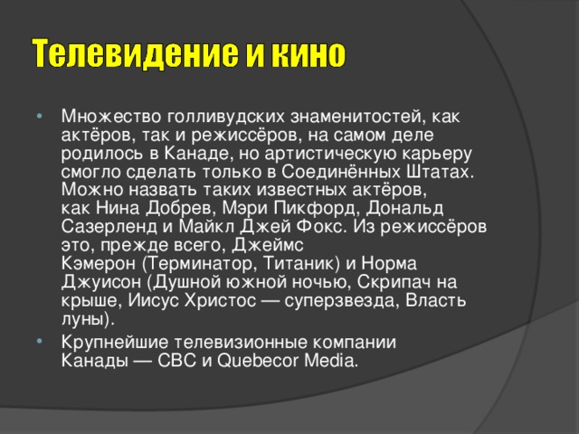 Множество голливудских знаменитостей, как актёров, так и режиссёров, на самом деле родилось в Канаде, но артистическую карьеру смогло сделать только в Соединённых Штатах. Можно назвать таких известных актёров, как Нина Добрев, Мэри Пикфорд, Дональд Сазерленд и Майкл Джей Фокс. Из режиссёров это, прежде всего, Джеймс Кэмерон (Терминатор, Титаник) и Норма Джуисон (Душной южной ночью, Скрипач на крыше, Иисус Христос — суперзвезда, Власть луны). Крупнейшие телевизионные компании Канады — CBC и Quebecor Media.