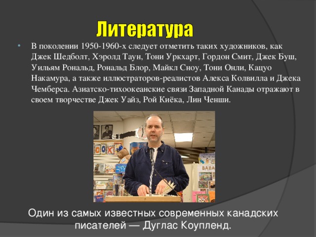 В поколении 1950-1960-х следует отметить таких художников, как Джек Шедболт, Хэролд Таун, Тони Уркхарт, Гордон Смит, Джек Буш, Уильям Рональд, Рональд Блор, Майкл Сноу, Тони Онли, Кацуо Накамура, а также иллюстраторов-реалистов Алекса Колвилла и Джека Чемберса. Азиатско-тихоокеанские связи Западной Канады отражают в своем творчестве Джек Уайз, Рой Киёка, Лин Ченши.