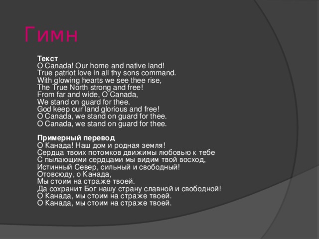 Гимн Текст O Canada! Our home and native land! True patriot love in all thy sons command. With glowing hearts we see thee rise, The True North strong and free! From far and wide, O Canada, We stand on guard for thee. God keep our land glorious and free! O Canada, we stand on guard for thee. O Canada, we stand on guard for thee.  Примерный перевод О Канада! Наш дом и родная земля! Сердца твоих потомков движимы любовью к тебе С пылающими сердцами мы видим твой восход, Истинный Север, сильный и свободный! Отовсюду, о Канада, Мы стоим на страже твоей. Да сохранит Бог нашу страну славной и свободной! О Канада, мы стоим на страже твоей. О Канада, мы стоим на страже твоей.