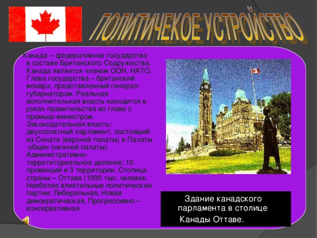 Канада – федеративное государство в составе Британского Содружества. Канада является членом ООН, НАТО. Глава государства – британский монарх, представленный генерал-губернатором. Реальная исполнительная власть находится в руках правительства во главе с премьер-министром. Законодательная власть: двухпалатный парламент, состоящий из Сената (верхней палаты) и Палаты общин (нижней палаты). Административно-терротиториальное деление: 10 провинций и 3 территории. Столица страны – Оттава (1000 тыс. человек. Наиболее влиятельные политические партии: Либеральная, Новая демократическая, Прогрессивно – консервативная .  Здание канадского парламента в столице  Канады Оттаве.