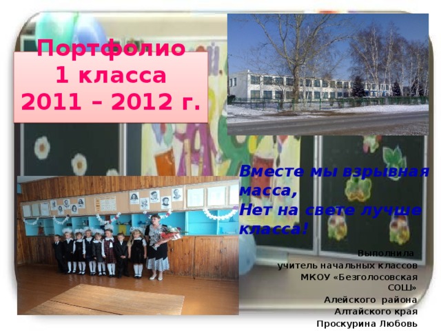 Портфолио  1 класса  2011 – 2012 г.   Вместе мы взрывная масса, Нет на свете лучше класса! Выполнила учитель начальных классов МКОУ «Безголосовская СОШ» Алейского района Алтайского края Проскурина Любовь Викторовна