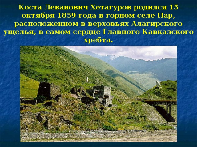 Коста Леванович Хетагуров родился 15 октября 1859 года в горном селе Нар, расположенном в верховьях Алагирского ущелья, в самом сердце Главного Кавказского хребта.