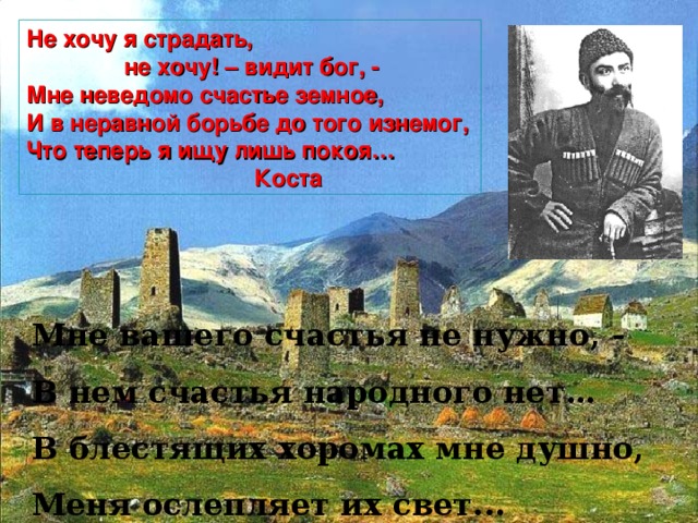 Не хочу я страдать,  не хочу! – видит бог, - Мне неведомо счастье земное, И в неравной борьбе до того изнемог, Что теперь я ищу лишь покоя…  Коста Мне вашего счастья не нужно, - В нем счастья народного нет… В блестящих хоромах мне душно, Меня ослепляет их свет...