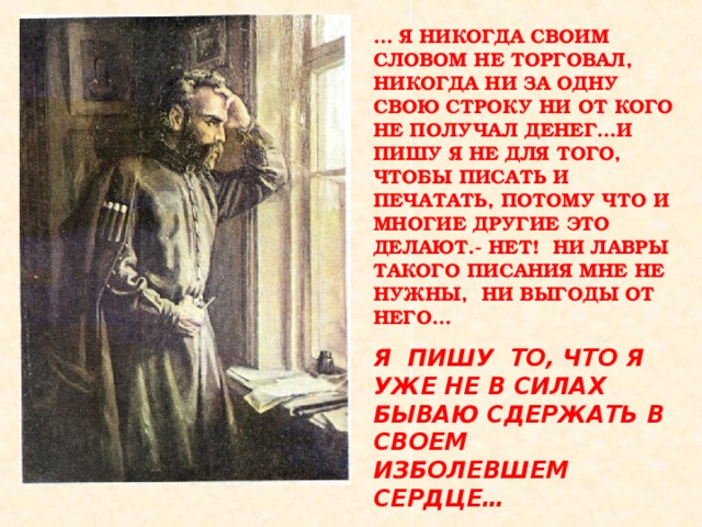 … Я НИКОГДА СВОИМ СЛОВОМ НЕ ТОРГОВАЛ, НИКОГДА НИ ЗА ОДНУ СВОЮ СТРОКУ НИ ОТ КОГО НЕ ПОЛУЧАЛ ДЕНЕГ…И ПИШУ Я НЕ ДЛЯ ТОГО, ЧТОБЫ ПИСАТЬ И ПЕЧАТАТЬ, ПОТОМУ ЧТО И МНОГИЕ ДРУГИЕ ЭТО ДЕЛАЮТ.- НЕТ! НИ ЛАВРЫ ТАКОГО ПИСАНИЯ МНЕ НЕ НУЖНЫ, НИ ВЫГОДЫ ОТ НЕГО…  Я ПИШУ ТО, ЧТО Я УЖЕ НЕ В СИЛАХ БЫВАЮ СДЕРЖАТЬ В СВОЕМ ИЗБОЛЕВШЕМ СЕРДЦЕ…