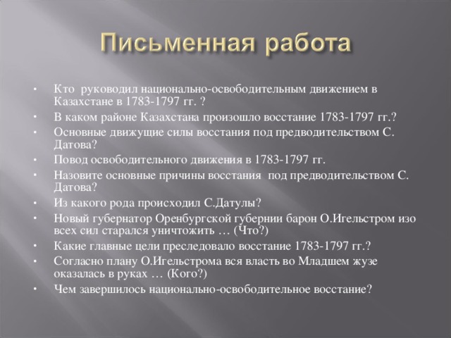 Кто руководил национально-освободительным движением в Казахстане в 1783-1797 гг. ? В каком районе Казахстана произошло восстание 1783-1797 гг.? Основные движущие силы восстания под предводительством С. Датова? Повод освободительного движения в 1783-1797 гг. Назовите основные причины восстания под предводительством С. Датова? Из какого рода происходил С.Датулы? Новый губернатор Оренбургской губернии барон О.Игельстром изо всех сил старался уничтожить … (Что?) Какие главные цели преследовало восстание 1783-1797 гг.? Согласно плану О.Игельстрома вся власть во Младшем жузе оказалась в руках … (Кого?) Чем завершилось национально-освободительное восстание?