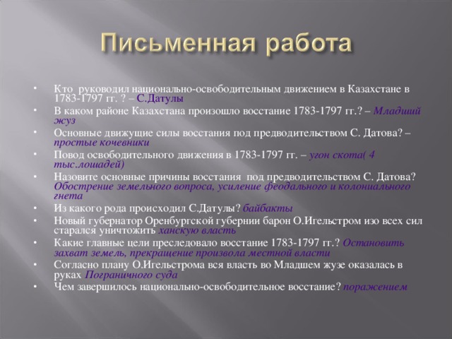 Кто руководил национально-освободительным движением в Казахстане в 1783-1797 гг. ? – С.Датулы В каком районе Казахстана произошло восстание 1783-1797 гг.? – Младший жуз Основные движущие силы восстания под предводительством С. Датова? – простые кочевники Повод освободительного движения в 1783-1797 гг. – угон скота( 4 тыс.лошадей) Назовите основные причины восстания под предводительством С. Датова? Обострение земельного вопроса, усиление феодального и колониального гнета Из какого рода происходил С.Датулы? байбакты Новый губернатор Оренбургской губернии барон О.Игельстром изо всех сил старался уничтожить ханскую власть  Какие главные цели преследовало восстание 1783-1797 гг.? Остановить захват земель, прекращение произвола местной власти Согласно плану О.Игельстрома вся власть во Младшем жузе оказалась в руках Пограничного суда Чем завершилось национально-освободительное восстание? поражением