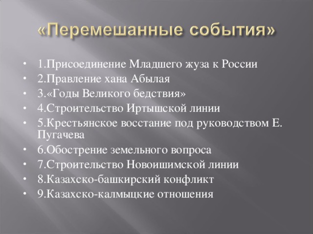 1.Присоединение Младшего жуза к России 2.Правление хана Абылая 3.«Годы Великого бедствия» 4.Строительство Иртышской линии 5.Крестьянское восстание под руководством Е. Пугачева 6.Обострение земельного вопроса 7.Строительство Новоишимской линии 8.Казахско-башкирский конфликт 9.Казахско-калмыцкие отношения