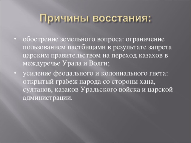 обострение земельного вопроса: ограничение пользованием пастбищами в результате запрета царским правительством на переход казахов в междуречье Урала и Волги; усиление феодального и колониального гнета: открытый грабеж народа со стороны хана, султанов, казаков Уральского войска и царской администрации.