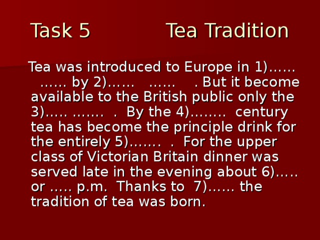 Task 5 Tea Tradition  Tea was introduced to Europe in 1)…… …… by 2)…… …… . But it become available to the British public only the 3)….. ……. . By the 4)…….. century tea has become the principle drink for the entirely 5)……. . For the upper class of Victorian Britain dinner was served late in the evening about 6)….. or ….. p.m. Thanks to 7)…… the tradition of tea was born.