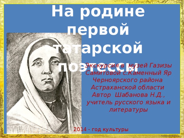 На родине первой татарской поэтессы Экскурсия в музей Газизы Самитовой с.Каменный Яр Черноярского района Астраханской области Автор Шабанова Н.Д., учитель русского языка и литературы 2014 - год культуры