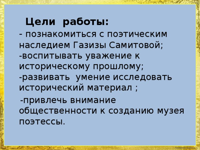 Цели работы:  - познакомиться с поэтическим наследием Газизы Самитовой;  -воспитывать уважение к историческому прошлому;  -развивать умение исследовать исторический материал ;  -привлечь внимание общественности к созданию музея поэтессы.