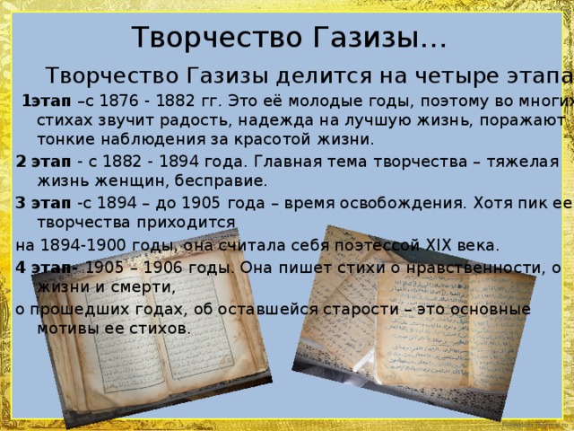 Творчество Газизы…  Творчество Газизы делится на четыре этапа:  1этап –с 1876 - 1882 гг. Это её молодые годы, поэтому во многих стихах звучит радость, надежда на лучшую жизнь, поражают тонкие наблюдения за красотой жизни. 2 этап - с 1882 - 1894 года. Главная тема творчества – тяжелая жизнь женщин, бесправие. 3 этап -с 1894 – до 1905 года – время освобождения. Хотя пик ее творчества приходится на 1894-1900 годы, она считала себя поэтессой XIX века. 4 этап- 1905 – 1906 годы. Она пишет стихи о нравственности, о жизни и смерти, о прошедших годах, об оставшейся старости – это основные мотивы ее стихов.