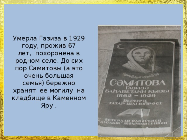 Умерла Газиза в 1929 году, прожив 67 лет,  похоронена в родном селе. До сих пор Самитовы (а это очень большая семья) бережно хранят  ее могилу  на кладбище в Каменном Яру .