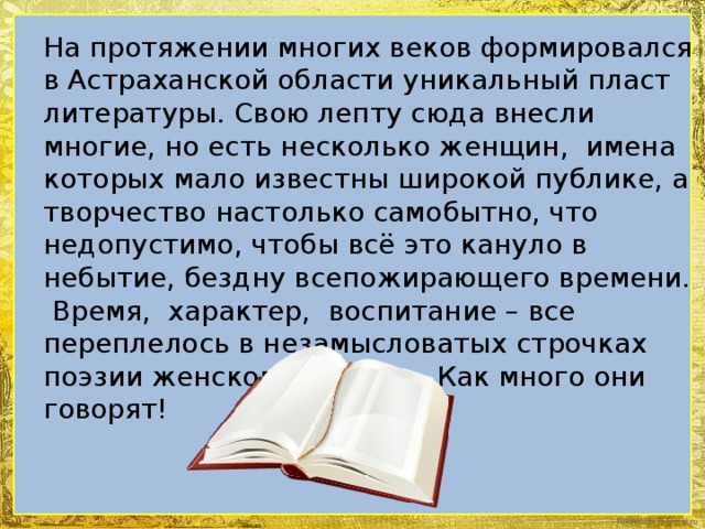 На протяжении многих веков формировался в Астраханской области уникальный пласт литературы. Свою лепту сюда внесли многие, но есть несколько женщин, имена которых мало известны широкой публике, а творчество настолько самобытно, что недопустимо, чтобы всё это кануло в небытие, бездну всепожирающего времени. Время, характер, воспитание – все переплелось в незамысловатых строчках поэзии женского сердца. Как много они говорят!