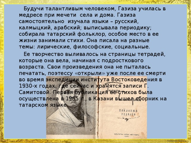 Будучи талантливым человеком, Газиза училась в медресе при мечети села и дома. Газиза самостоятельно изучала языки – русский, калмыцкий, арабский; выписывала периодику; собирала татарский фольклор, особое место в ее жизни занимали стихи. Она писала на разные темы: лирические, философские, социальные.  Ее творчество выливалось на страницы тетрадей, которые она вела, начиная с подросткового возраста. Свои произведения она не пыталась печатать, поэтессу «открыли» уже после ее смерти во время экспедиции института Востоковедения в 1930-х годах, где сейчас и хранятся записи Г. Самитовой. Первая публикация ее стихов была осуществлена в 1965 г., в Казани вышел сборник на татарском языке.