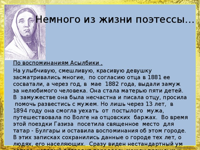 Немного из жизни поэтессы…  По воспоминаниям Асылбики , На улыбчивую, смешливую, красивую девушку засматривались многие, по согласию отца в 1881 ее сосватали, а через год, в мае 1882 года, выдали замуж за нелюбимого человека. Она стала матерью пяти детей. В замужестве она была несчастна и писала отцу, просила помочь развестись с мужем. Но лишь через 13 лет, в 1894 году она смогла уехать от постылого мужа, путешествовала по Волге на отцовских баржах. Во время этой поездки Газиза посетила священное место для татар - Булгары и оставила воспоминания об этом городе. В этих записках сохранились данные о городе тех лет, о людях, его населяющих. Сразу виден нестандартный ум автора, который проводит параллель между прошлым и настоящим. Дальнейшая жизнь Газизы известна мало, только то, что замуж вторично она не вышла, дожила до глубокой старости, не попала под репрессии, хотя многие родственники это ощутили на себе.