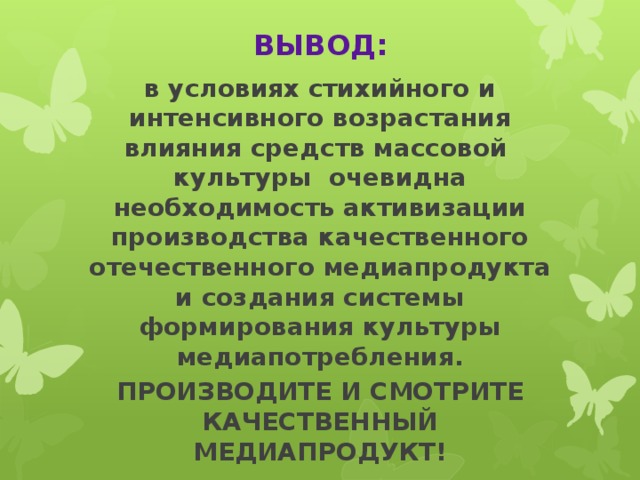 ВЫВОД: в условиях стихийного и интенсивного возрастания влияния средств массовой культуры очевидна необходимость активизации производства качественного отечественного медиапродукта и создания системы формирования культуры медиапотребления. ПРОИЗВОДИТЕ И СМОТРИТЕ КАЧЕСТВЕННЫЙ МЕДИАПРОДУКТ!