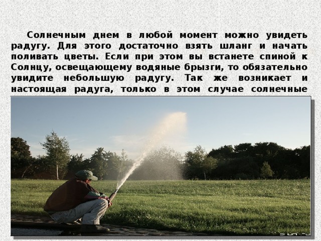 Солнечным днем в любой момент можно увидеть радугу. Для этого достаточно взять шланг и начать поливать цветы. Если при этом вы встанете спиной к Солнцу, освещающему водяные брызги, то обязательно увидите небольшую радугу. Так же возникает и настоящая радуга, только в этом случае солнечные лучи проходят не сквозь мелкие брызги, а сквозь завесу дождя, который идет где-то в отдалении.