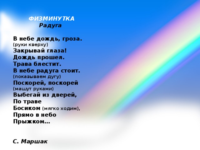 ФИЗМИНУТКА Радуга   В небе дождь, гроза. (руки кверху)  Закрывай глаза!  Дождь прошел. Трава блестит.  В небе радуга стоит. (показываем дугу)  Поскорей, поскорей (машут руками)  Выбегай из дверей,  По траве  Босиком (мягко ходим),  Прямо в небо  Прыжком…          С. Маршак