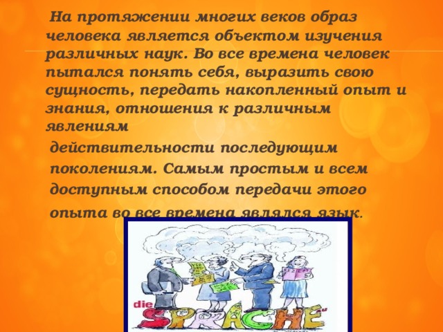 На протяжении многих веков образ человека является объектом изучения различных наук. Во все времена человек пытался понять себя, выразить свою сущность, передать накопленный опыт и знания, отношения к различным явлениям  действительности последующим  поколениям. Самым простым и всем  доступным способом передачи этого  опыта во все времена являлся язык .