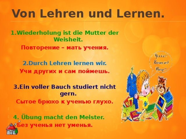 Von Lehren und Lernen.     1.Wiederholung ist die Mutter der Weisheit. Повторение – мать учения.  2.Durch Lehren lernen wir. Учи других и сам поймешь.  3.Ein voller Bauch studiert nicht gern. Сытое брюхо к ученью глухо.   4. Übung macht den Meister.  Без ученья нет уменья.