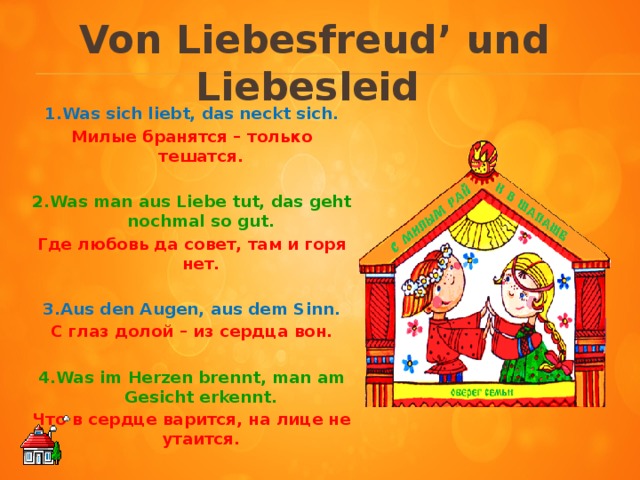 Von Liebesfreud ʼ und Liebesleid   1.Was sich liebt, das neckt sich. Милые бранятся – только тешатся.  2.Was man aus Liebe tut, das geht nochmal so gut. Где любовь да совет, там и горя нет.  3.Aus den Augen, aus dem Sinn. С глаз долой – из сердца вон.  4.Was im Herzen brennt, man am Gesicht erkennt. Что в сердце варится, на лице не утаится.