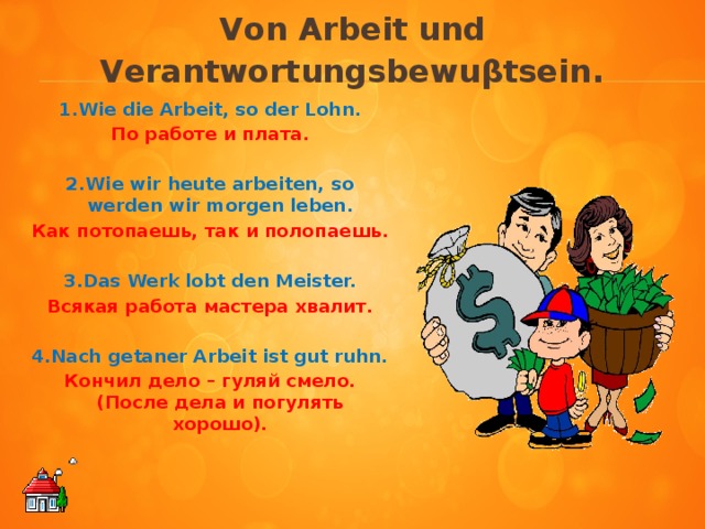 Von Arbeit und Verantwortungsbewuβtsein .    1.Wie die Arbeit, so der Lohn. По работе и плата.  2.Wie wir heute arbeiten, so werden wir morgen leben. Как потопаешь, так и полопаешь.  3.Das Werk lobt den Meister. Всякая работа мастера хвалит.  4.Nach getaner Arbeit ist gut ruhn. Кончил дело – гуляй смело. (После дела и погулять хорошо).