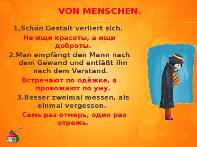 Von Menschen.     1.Schön Gestalt verliert sich. Не ищи красоты, а ищи доброты. 2.Man empfängt den Mann nach dem Gewand und entläßt ihn nach dem Verstand. Встречают по одёжке, а провожают по уму. 3.Besser zweimal messen, als einmal vergessen.  Семь раз отмерь, один раз отрежь.