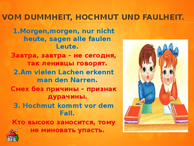 Vom Dummheit, Hochmut und Faulheit. 1.Morgen,morgen, nur nicht heute, sagen alle faulen Leute. Завтра, завтра – не сегодня, так ленивцы говорят. 2.Am vielen Lachen erkennt man den Narren. Смех без причины – признак дурачины. 3. Hochmut kommt vor dem Fall. Кто высоко заносится, тому не миновать упасть.