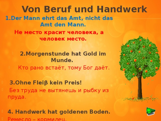 Von Beruf und Handwerk 1.Der Mann ehrt das Amt, nicht das Amt den Mann. Не место красит человека, а человек место. 2.Morgenstunde hat Gold im Munde.  Кто рано встаёт, тому Бог даёт.  3.Ohne Fleiβ kein Preis!  Без труда не вытянешь и рыбку из пруда.