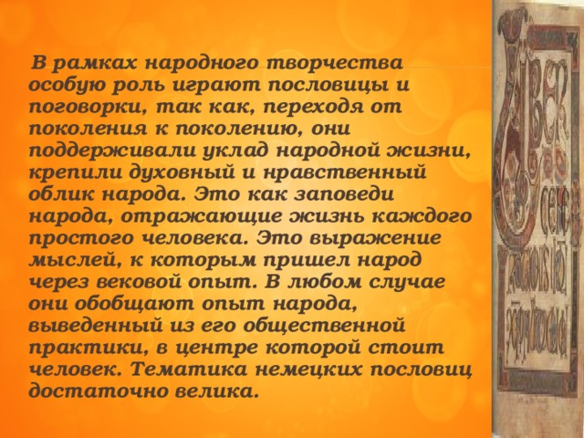 В рамках народного творчества особую роль играют пословицы и поговорки, так как, переходя от поколения к поколению, они поддерживали уклад народной жизни, крепили духовный и нравственный облик народа. Это как заповеди народа, отражающие жизнь каждого простого человека. Это выражение мыслей, к которым пришел народ через вековой опыт. В любом случае они обобщают опыт народа, выведенный из его общественной практики, в центре которой стоит человек. Тематика немецких пословиц достаточно велика.