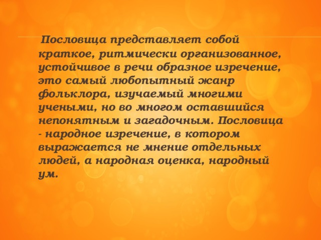 Пословица представляет собой краткое, ритмически организованное, устойчивое в речи образное изречение, это самый любопытный жанр фольклора, изучаемый многими учеными, но во многом оставшийся непонятным и загадочным. Пословица - народное изречение, в котором выражается не мнение отдельных людей, а народная оценка, народный ум.