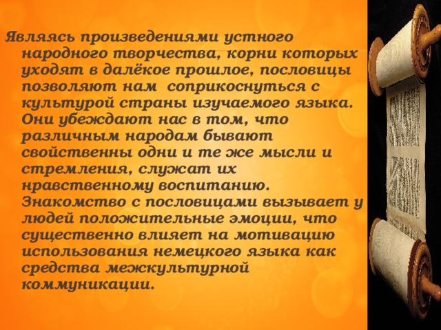 Являясь произведениями устного народного творчества, корни которых уходят в далёкое прошлое, пословицы позволяют нам соприкоснуться с культурой страны изучаемого языка. Они убеждают нас в том, что различным народам бывают свойственны одни и те же мысли и стремления, служат их нравственному воспитанию. Знакомство с пословицами вызывает у людей положительные эмоции, что существенно влияет на мотивацию использования немецкого языка как средства межкультурной коммуникации.