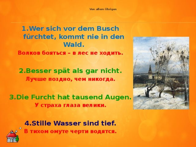 Von allem Übrigen     1.Wer sich vor dem Busch fűrchtet, kommt nie in den Wald. Волков бояться – в лес не ходить.  2.Besser spät als gar nicht. Лучше поздно, чем никогда.  3.Die Furcht hat tausend Augen. У страха глаза велики.  4.Stille Wasser sind tief. В тихом омуте черти водятся.